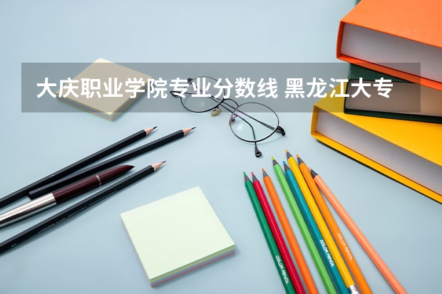 大庆职业学院专业分数线 黑龙江大专排名及录取分数线排名
